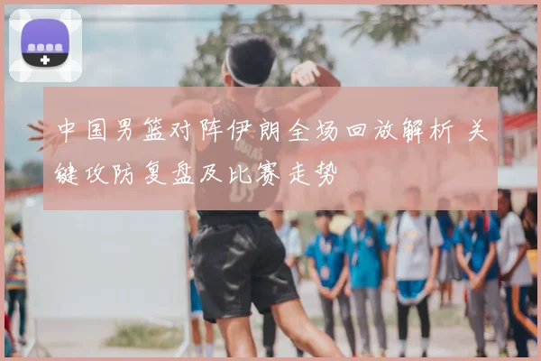 中国男篮对阵伊朗全场回放解析 关键攻防复盘及比赛走势
