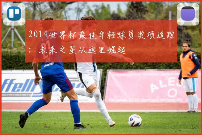 2014世界杯最佳年轻球员奖项追踪：未来之星从这里崛起