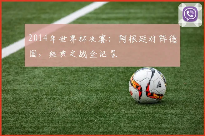 2014年世界杯决赛：阿根廷对阵德国，经典之战全记录