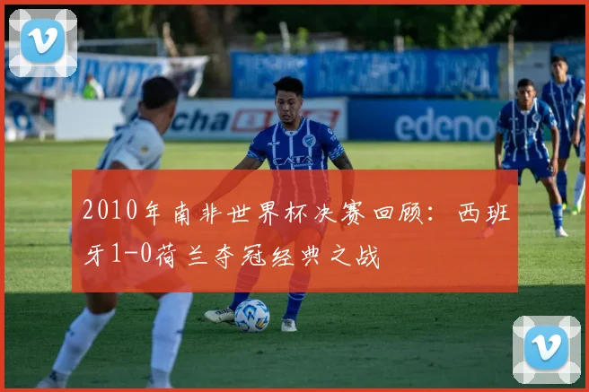 2010年南非世界杯决赛回顾：西班牙1-0荷兰夺冠经典之战