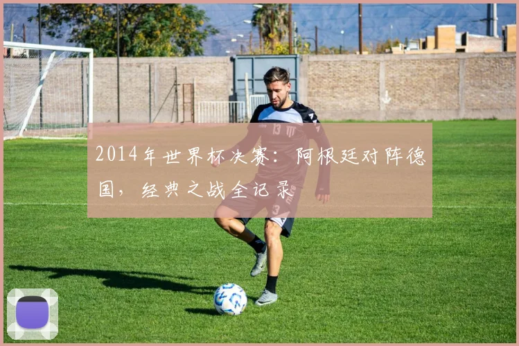 2014年世界杯决赛：阿根廷对阵德国，经典之战全记录
