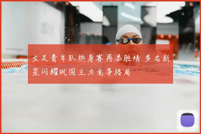 女足青年队热身赛再添胜绩 多名新星闪耀巩固主力竞争格局